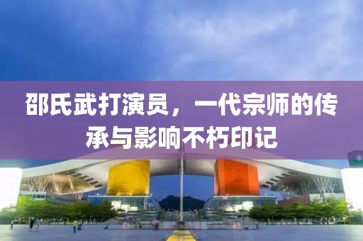 邵氏武打演员，一代宗师的传承与影响不朽印记
