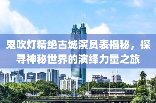 鬼吹灯精绝古城演员表揭秘，探寻神秘世界的演绎力量之旅