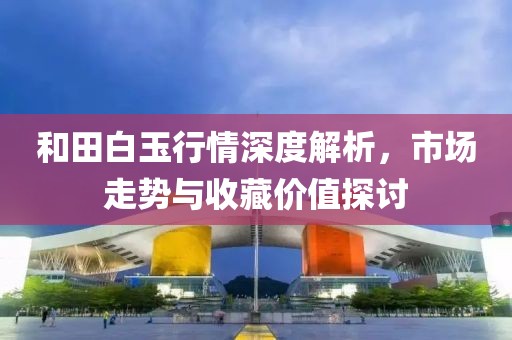 和田白玉行情深度解析，市场走势与收藏价值探讨