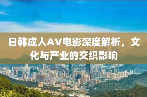 日韩成人AV电影深度解析，文化与产业的交织影响