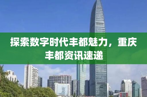 探索数字时代丰都魅力，重庆丰都资讯速递