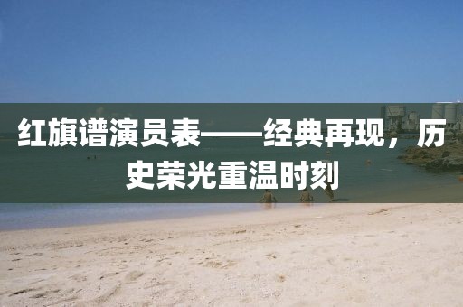 红旗谱演员表——经典再现，历史荣光重温时刻