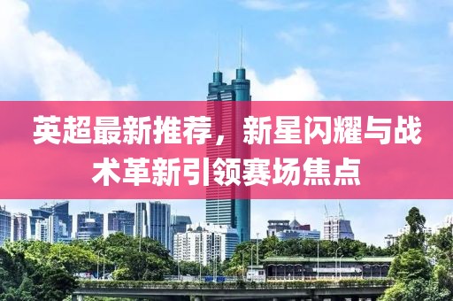 英超最新推荐，新星闪耀与战术革新引领赛场焦点