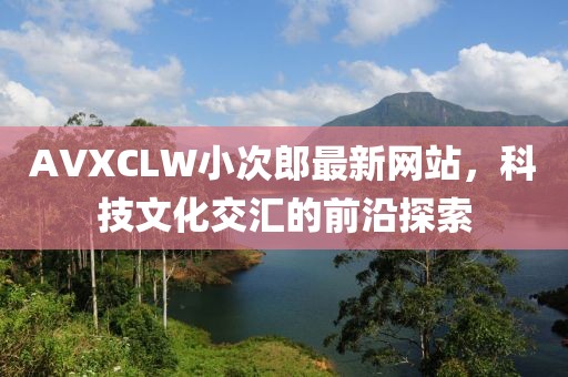 AVXCLW小次郎最新网站，科技文化交汇的前沿探索