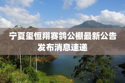 宁夏玺恒翔赛鸽公棚最新公告发布消息速递