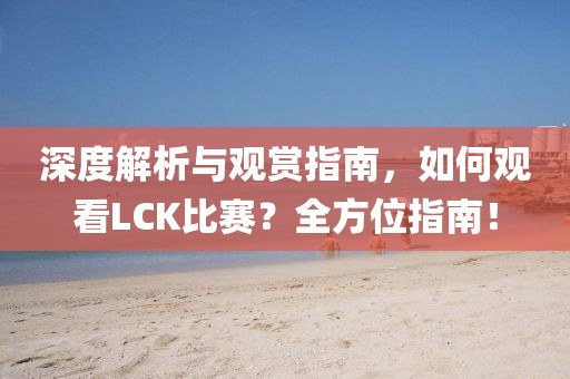 深度解析与观赏指南，如何观看LCK比赛？全方位指南！