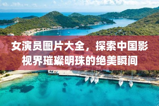 女演员图片大全，探索中国影视界璀璨明珠的绝美瞬间