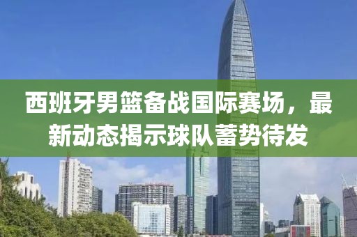 西班牙男篮备战国际赛场，最新动态揭示球队蓄势待发
