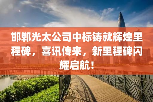 邯郸光太公司中标铸就辉煌里程碑，喜讯传来，新里程碑闪耀启航！