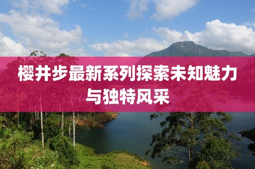 樱井步最新系列探索未知魅力与独特风采