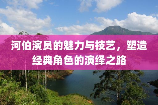 河伯演员的魅力与技艺，塑造经典角色的演绎之路