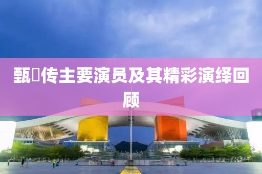 甄嬛传主要演员及其精彩演绎回顾