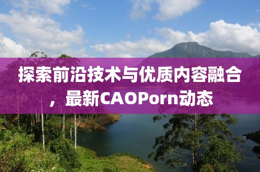 探索前沿技术与优质内容融合，最新CAOPorn动态
