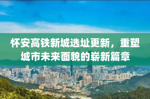 怀安高铁新城选址更新，重塑城市未来面貌的崭新篇章