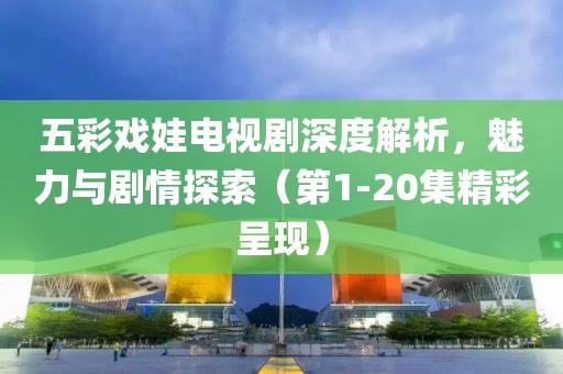 五彩戏娃电视剧深度解析，魅力与剧情探索（第1-20集精彩呈现）