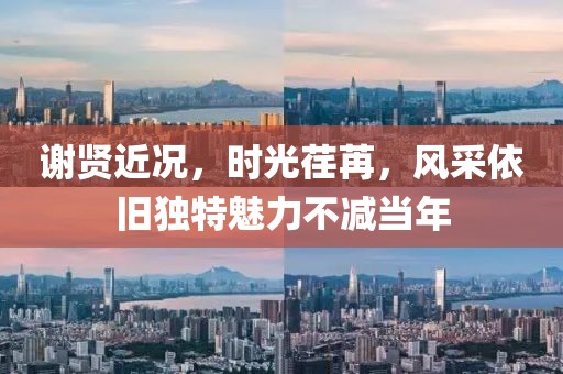 谢贤近况，时光荏苒，风采依旧独特魅力不减当年