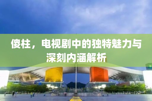 傻柱，电视剧中的独特魅力与深刻内涵解析