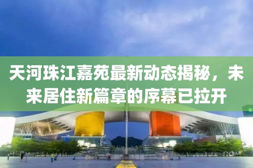 天河珠江嘉苑最新动态揭秘，未来居住新篇章的序幕已拉开