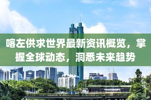 喀左供求世界最新资讯概览，掌握全球动态，洞悉未来趋势