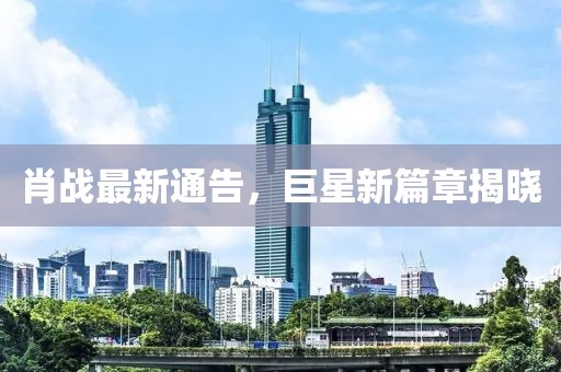 肖战最新通告，巨星新篇章揭晓