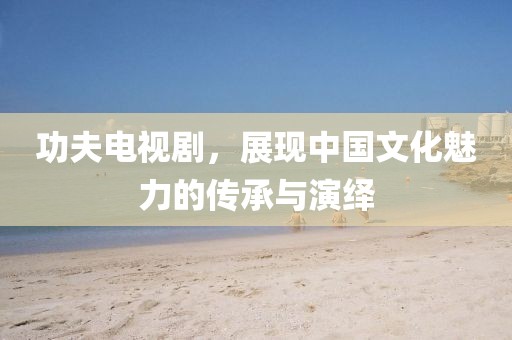 功夫电视剧，展现中国文化魅力的传承与演绎