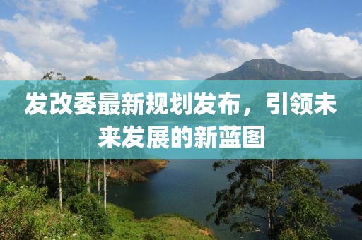 发改委最新规划发布，引领未来发展的新蓝图