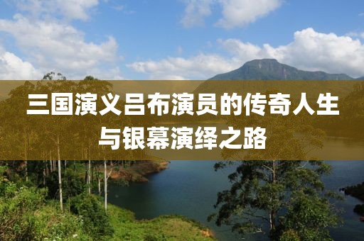 三国演义吕布演员的传奇人生与银幕演绎之路