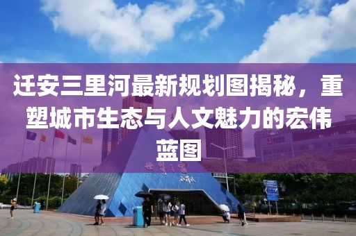 迁安三里河最新规划图揭秘，重塑城市生态与人文魅力的宏伟蓝图