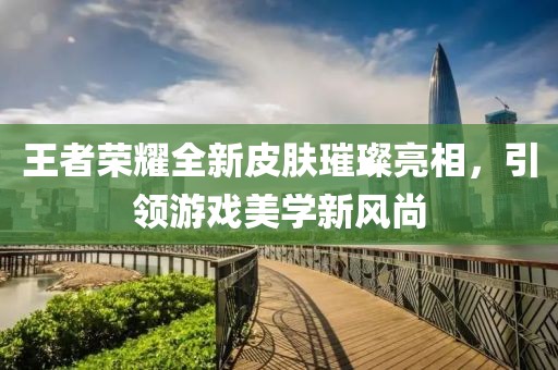 王者荣耀全新皮肤璀璨亮相，引领游戏美学新风尚