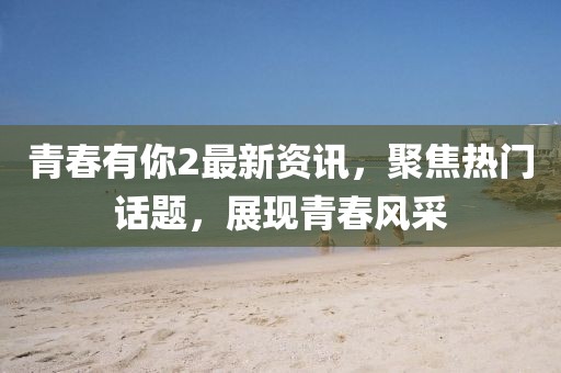 青春有你2最新资讯，聚焦热门话题，展现青春风采