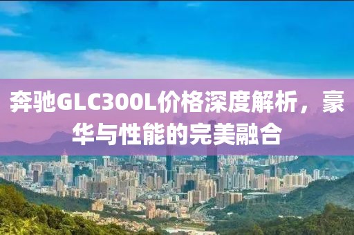 奔驰GLC300L价格深度解析，豪华与性能的完美融合