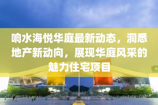 响水海悦华庭最新动态，洞悉地产新动向，展现华庭风采的魅力住宅项目