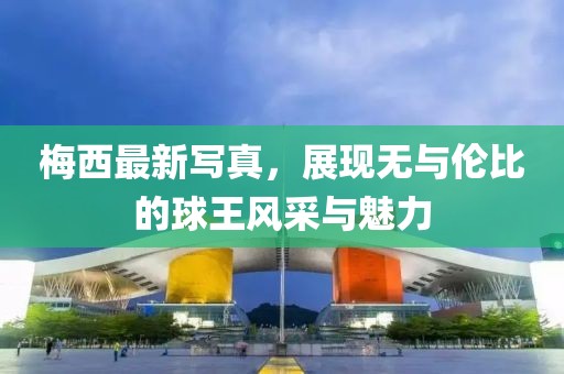 梅西最新写真，展现无与伦比的球王风采与魅力