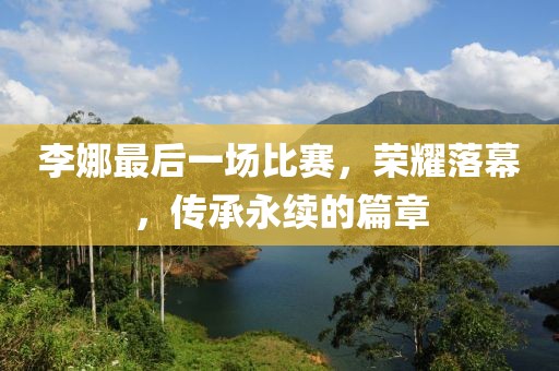 李娜最后一场比赛，荣耀落幕，传承永续的篇章