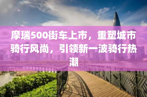 摩瑞500街车上市，重塑城市骑行风尚，引领新一波骑行热潮