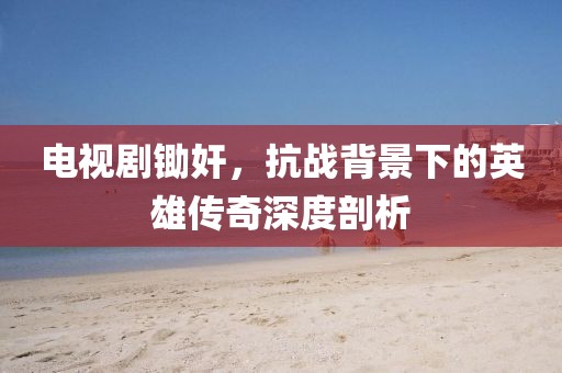 电视剧锄奸，抗战背景下的英雄传奇深度剖析