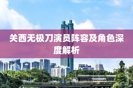 关西无极刀演员阵容及角色深度解析