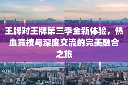 王牌对王牌第三季全新体验，热血竞技与深度交流的完美融合之旅