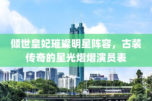 倾世皇妃璀璨明星阵容，古装传奇的星光熠熠演员表