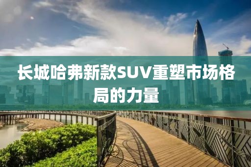 长城哈弗新款SUV重塑市场格局的力量