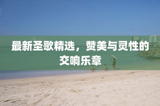 最新圣歌精选，赞美与灵性的交响乐章