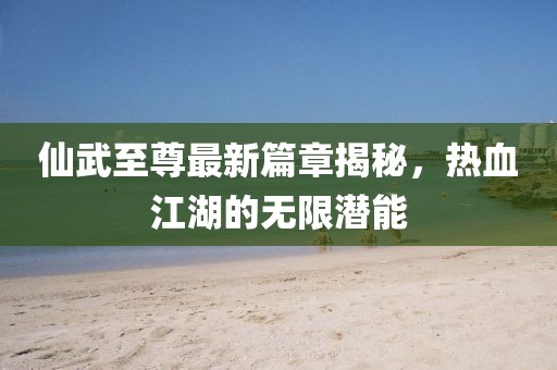 仙武至尊最新篇章揭秘，热血江湖的无限潜能