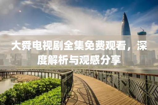大舜电视剧全集免费观看，深度解析与观感分享