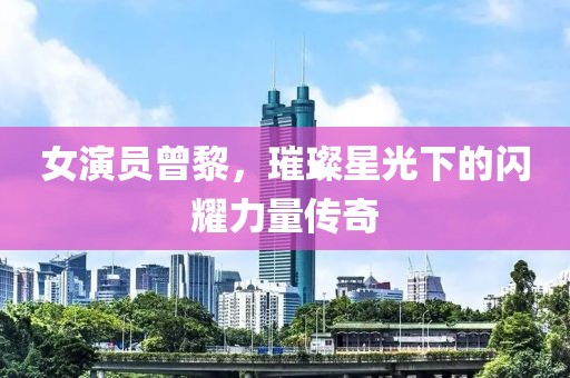 女演员曾黎，璀璨星光下的闪耀力量传奇