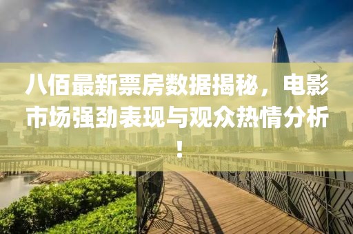 八佰最新票房数据揭秘，电影市场强劲表现与观众热情分析！