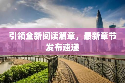 引领全新阅读篇章，最新章节发布速递