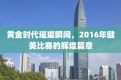 黄金时代璀璨瞬间，2016年健美比赛的辉煌篇章
