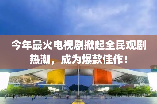 今年最火电视剧掀起全民观剧热潮，成为爆款佳作！