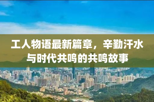 工人物语最新篇章，辛勤汗水与时代共鸣的共鸣故事