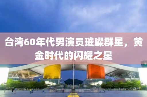 台湾60年代男演员璀璨群星，黄金时代的闪耀之星